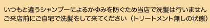 当店でシャンプーは行いません。当日(朝)または、ご来店前に、ご自宅で洗髪して来てください。（トリートメント無しの状態）