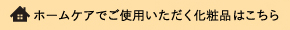 ホームケアでご使用いただく化粧品はこちら