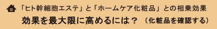 「ヒト幹細胞エステ」 と 「ホームケア化粧品」との相乗効果　効果を最大限に高めるには？　（化粧品を確認する）